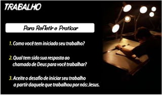 TRABALHO


 1. Como você tem iniciado seu trabalho?

 2. Qual tem sido sua resposta ao
   chamado de Deus para você trabalhar?

 3. Aceite o desafio de iniciar seu trabalho
    a partir daquele que trabalhou por nós: Jesus.
 