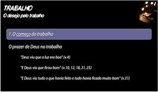 TRABALHO
O desejo pelo trabalho


   1.O começo do trabalho

   O prazer de Deus no trabalho
         "Deus viu que a luz era boa" (v.4)

         "E Deus viu que ficou bom" (v.10, 12, 18, 21, 25)

         "E Deus viu tudo o que havia feito e tudo havia ficado muito bom" (v.31)
 