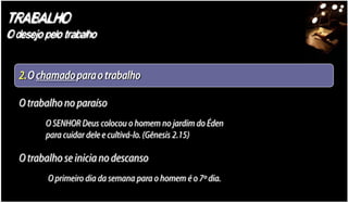 TRABALHO
O desejo pelo trabalho


   2.O chamado para o trabalho

   O trabalho no paraíso
         O SENHOR Deus colocou o homem no jardim do Éden
         para cuidar dele e cultivá-lo. (Gênesis 2.15)

   O trabalho se inicia no descanso
          O primeiro dia da semana para o homem é o 7º dia.
 
