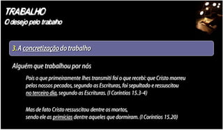 TRABALHO
O desejo pelo trabalho


   3.A concretização do trabalho

   Alguém que trabalhou por nós
        Pois o que primeiramente lhes transmiti foi o que recebi: que Cristo morreu
        pelos nossos pecados, segundo as Escrituras, foi sepultado e ressuscitou
        no terceiro dia, segundo as Escrituras. (I Coríntios 15.3-4)

        Mas de fato Cristo ressuscitou dentre os mortos,
        sendo ele as primícias dentre aqueles que dormiram. (I Coríntios 15.20)
 