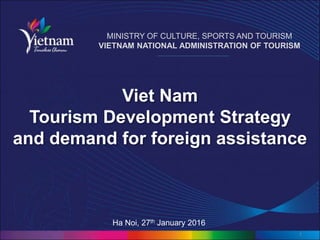 Viet Nam
Tourism Development Strategy
and demand for foreign assistance
1
MINISTRY OF CULTURE, SPORTS AND TOURISM
VIETNAM NATIONAL ADMINISTRATION OF TOURISM
Ha Noi, 27th January 2016
 