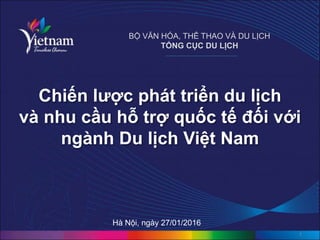 Chiến lược phát triển du lịch
và nhu cầu hỗ trợ quốc tế đối với
ngành Du lịch Việt Nam
1
BỘ VĂN HÓA, THỂ THAO VÀ DU LỊCH
TỔNG CỤC DU LỊCH
Hà Nội, ngày 27/01/2016
 