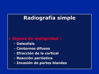 Radiografía simple
• Signos de malignidad :
– Osteolisis
– Contornos difusos
– Efracción de la cortical
– Reacción perióstica
– Invasión de partes blandas
 