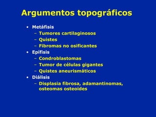 Argumentos topográficos
• Metáfisis
– Tumores cartilaginosos
– Quistes
– Fibromas no osificantes
• Epífisis
– Condroblastomas
– Tumor de células gigantes
– Quistes aneurismáticos
• Diálisis
– Displasia fibrosa, adamantinomas,
osteomas osteoides
 