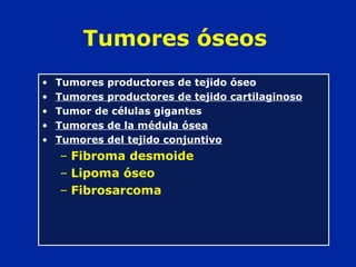 Tumores óseos
• Tumores productores de tejido óseo
• Tumores productores de tejido cartilaginoso
• Tumor de células gigantes
• Tumores de la médula ósea
• Tumores del tejido conjuntivo
– Fibroma desmoide
– Lipoma óseo
– Fibrosarcoma
 