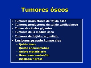 Tumores óseos
• Tumores productores de tejido óseo
• Tumores productores de tejido cartilaginoso
• Tumor de células gigantes
• Tumores de la médula ósea
• Tumores del tejido conjuntivo
• Lesiones pseudo tumorales
– Quiste óseo
– Quiste aneurismático
– Quiste metafisiario
– Granuloma eosinófilo
– Displasia fibrosa
 