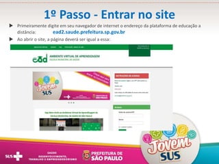 1º Passo - Entrar no site
 Primeiramente digite em seu navegador de internet o endereço da plataforma de educação a
distância: ead2.saude.prefeitura.sp.gov.br
 Ao abrir o site, a página deverá ser igual a essa:
 