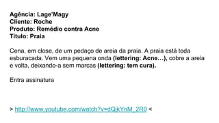Agência: Lage’Magy
Cliente: Roche
Produto: Remédio contra Acne
Título: Praia
Cena, em close, de um pedaço de areia da prai...