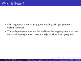 Which Is Better?




     Debating which is better may (and probably will) get you into a
     violent ﬂamewar.
     The real question is whether there will ever be a type system that does
     not stand in programmers’ way and rejects all incorrect programs.




 Michal P´se (CTU in Prague)
         ıˇ                    Object Programming Lect. 1: Type Systems   September 21, 2010   9 / 30
 