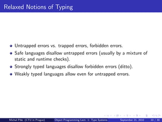 Relaxed Notions of Typing




     Untrapped errors vs. trapped errors, forbidden errors.
     Safe languages disallow untrapped errors (usually by a mixture of
     static and runtime checks).
     Strongly typed languages disallow forbidden errors (ditto).
     Weakly typed languages allow even for untrapped errors.




 Michal P´se (CTU in Prague)
         ıˇ                    Object Programming Lect. 1: Type Systems   September 21, 2010   10 / 30
 
