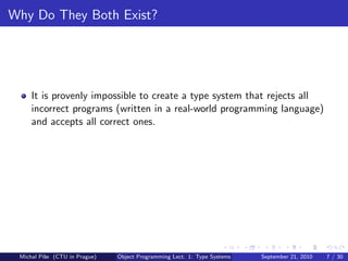 Why Do They Both Exist?




     It is provenly impossible to create a type system that rejects all
     incorrect programs (written in a real-world programming language)
     and accepts all correct ones.




 Michal P´se (CTU in Prague)
         ıˇ                    Object Programming Lect. 1: Type Systems   September 21, 2010   7 / 30
 