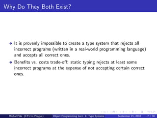 Why Do They Both Exist?




     It is provenly impossible to create a type system that rejects all
     incorrect programs (written in a real-world programming language)
     and accepts all correct ones.
     Beneﬁts vs. costs trade-oﬀ: static typing rejects at least some
     incorrect programs at the expense of not accepting certain correct
     ones.




 Michal P´se (CTU in Prague)
         ıˇ                    Object Programming Lect. 1: Type Systems   September 21, 2010   7 / 30
 