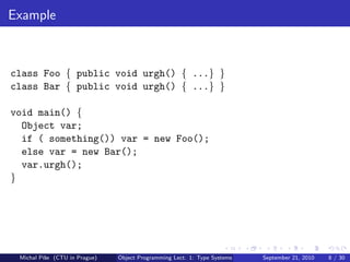 Example



class Foo { public void urgh() { ...} }
class Bar { public void urgh() { ...} }

void main() {
  Object var;
  if ( something()) var = new Foo();
  else var = new Bar();
  var.urgh();
}




 Michal P´se (CTU in Prague)
         ıˇ                    Object Programming Lect. 1: Type Systems   September 21, 2010   8 / 30
 