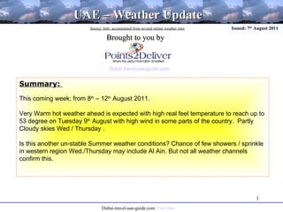 Source: Info. accumulated from several online weather sites   Brought to you by Dubai-travel-uae-guide.com UAE – Weather Update Issued: 7 th  August 2011 Summary:  This coming week; from 8 th  – 12 th  August 2011. Very Warm hot weather ahead is expected with high real feel temperature to reach up to 53 degree on Tuesday 9 th  August with high wind in some parts of the country.  Partly Cloudy skies Wed / Thursday . Is this another un-stable Summer weather conditions? Chance of few showers / sprinkle in western region Wed./Thursday may include Al Ain. But not all weather channels confirm this.  Dubai-travel-uae-guide.com  Visit Site 