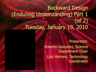 Backward Design (Enduring Understanding) Part 1 (of 2) Tuesday, January 19, 2010 Presenters: Roberto Gonzalez, Science Department Chair Luis Herrero, Technology Coordinator 