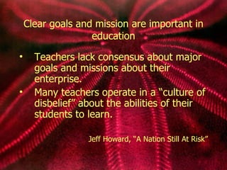 Clear goals and mission are important in education Teachers lack consensus about major goals and missions about their enterprise. Many teachers operate in a  “cu lture of disbelief” about the abilities of their  students to learn. Jeff Howard, “A   Nation Still At Risk” 