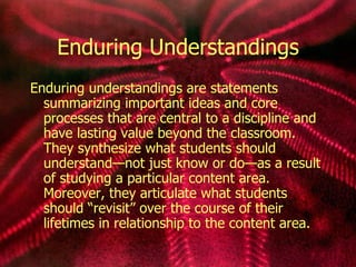 Enduring Understandings Enduring understandings are statements summarizing important ideas and core processes that are central to a discipline and have lasting value beyond the classroom. They synthesize what students should understand—not just know or do—as a result of studying a particular content area. Moreover, they articulate what students should “revisit” over the course of their lifetimes in relationship to the content area. 