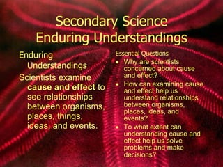 Secondary Science Enduring Understandings Enduring Understandings Scientists examine  cause and effect  to see relationships between organisms, places, things, ideas, and events. Essential Questions Why are scientists concerned about cause and effect? How can examining cause and effect help us understand relationships between organisms, places, ideas, and events? To what extent can understanding cause and effect help us solve problems and make decisions?   