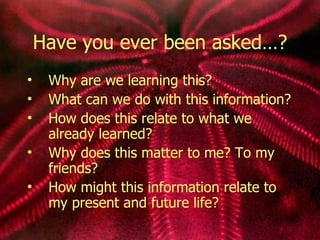 Have you ever been asked…? Why are we learning this? What can we do with this information? How does this relate to what we already learned? Why does this matter to me? To my friends? How might this information relate to my present and future life? 