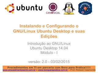 Procedimentos em TI em parceria com Bora para Prática!!!!!
www.procedimentosemti.com.br e www.boraparapratica.com.br – Prof. Robson Vaamonde
Instalando e Configurando o
GNU/Linux Ubuntu Desktop e suas
Edições
Introdução ao GNU/Linux
Ubuntu Desktop 14.04
Módulo - I
versão: 2.0 - 03/02/2015
 
