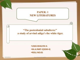 PAPER: 1
                       NEW LITERATURES




                 “The postcolonial subaltern:”
            a study of arvind adiga’s the white tiger.



                        UMA BHALIYA H.
                        M.A.PART-2(SEM-4)
                        ROLL NO:01

3/23/2012                  department of english         1
 