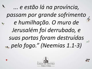 ... e estão lá na província,
passam por grande sofrimento
e humilhação. O muro de
Jerusalém foi derrubado, e
suas portas foram destruídas
pelo fogo.” (Neemias 1.1-3)
 