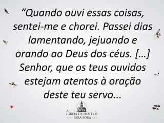 “Quando ouvi essas coisas,
sentei-me e chorei. Passei dias
lamentando, jejuando e
orando ao Deus dos céus. […]
Senhor, que os teus ouvidos
estejam atentos à oração
deste teu servo...
 