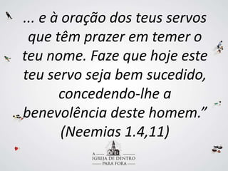 ... e à oração dos teus servos
que têm prazer em temer o
teu nome. Faze que hoje este
teu servo seja bem sucedido,
concedendo-lhe a
benevolência deste homem.”
(Neemias 1.4,11)
 