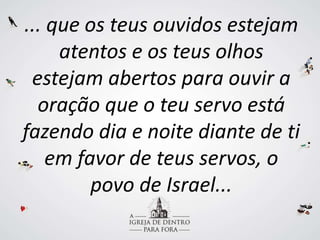 ... que os teus ouvidos estejam
atentos e os teus olhos
estejam abertos para ouvir a
oração que o teu servo está
fazendo dia e noite diante de ti
em favor de teus servos, o
povo de Israel...
 