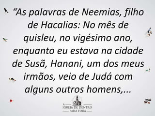 “As palavras de Neemias, filho
de Hacalias: No mês de
quisleu, no vigésimo ano,
enquanto eu estava na cidade
de Susã, Hanani, um dos meus
irmãos, veio de Judá com
alguns outros homens,...
 