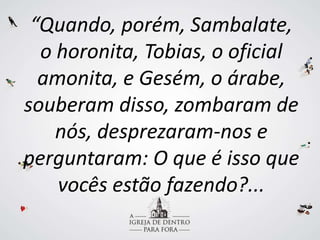 “Quando, porém, Sambalate,
o horonita, Tobias, o oficial
amonita, e Gesém, o árabe,
souberam disso, zombaram de
nós, desprezaram-nos e
perguntaram: O que é isso que
vocês estão fazendo?...
 