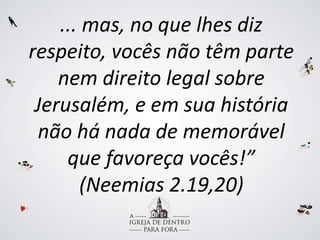 ... mas, no que lhes diz
respeito, vocês não têm parte
nem direito legal sobre
Jerusalém, e em sua história
não há nada de memorável
que favoreça vocês!”
(Neemias 2.19,20)
 