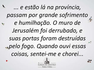 ... e estão lá na província,
passam por grande sofrimento
e humilhação. O muro de
Jerusalém foi derrubado, e
suas portas foram destruídas
pelo fogo. Quando ouvi essas
coisas, sentei-me e chorei...
 