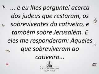 ... e eu lhes perguntei acerca
dos judeus que restaram, os
sobreviventes do cativeiro, e
também sobre Jerusalém. E
eles me responderam: Aqueles
que sobreviveram ao
cativeiro...
 