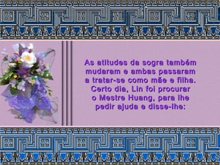 As atitudes da sogra tambémAs atitudes da sogra também
mudaram e ambas passarammudaram e ambas passaram
a tratar-se como mãe e filha.a tratar-se como mãe e filha.
Certo dia, Lin foi procurarCerto dia, Lin foi procurar
o Mestre Huang, para lheo Mestre Huang, para lhe
pedir ajuda e disse-lhe:pedir ajuda e disse-lhe:
 