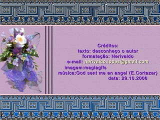 Créditos:Créditos:
texto: desconheço o autortexto: desconheço o autor
formatação: Nerivaldoformatação: Nerivaldo
e-mail:e-mail: nerivaldo.lopes@gmail.comnerivaldo.lopes@gmail.com
imagem:magiagifsimagem:magiagifs
música:God sent me an angel (E.Cortazar)música:God sent me an angel (E.Cortazar)
data: 29.10.2006data: 29.10.2006
 