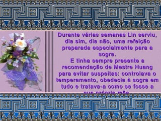 Durante várias semanas Lin serviu,Durante várias semanas Lin serviu,
dia sim, dia não, uma refeiçãodia sim, dia não, uma refeição
preparada especialmente para apreparada especialmente para a
sogra.sogra.
E tinha sempre presente aE tinha sempre presente a
recomendação de Mestre Huangrecomendação de Mestre Huang
para evitar suspeitas: controlava opara evitar suspeitas: controlava o
temperamento, obedecia à sogra emtemperamento, obedecia à sogra em
tudo e tratava-a como se fosse atudo e tratava-a como se fosse a
sua própria mãe.sua própria mãe.
 