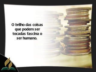 O brilho das coisas
  que podem ser
tocadas fascina o
   ser humano.
 
