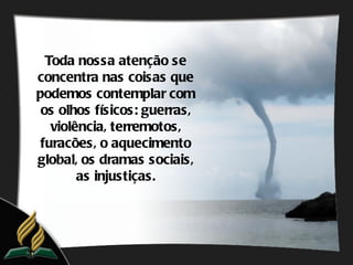 Toda nossa atenção se
concentra nas coisas que
podemos contemplar com
 os olhos físicos: guerras,
   violência, terremotos,
 furacões, o aquecimento
global, os dramas sociais,
        as injustiças.
 