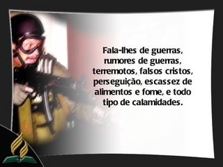 Fala-lhes de guerras,
    rumores de guerras,
terremotos, falsos cristos,
perseguição, escassez de
 alimentos e fome, e todo
    tipo de calamidades.
 