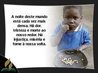 A noite deste mundo
 está cada vez mais
     densa. Há dor,
 tristeza e morte ao
    nosso redor. Há
  injustiça, miséria e
 fome à nossa volta.
 