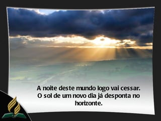 A noite deste mundo logo vai cessar.
O sol de um novo dia já desponta no
             horizonte.
 