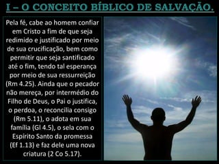 Pela fé, cabe ao homem confiar
em Cristo a fim de que seja
redimido e justificado por meio
de sua crucificação, bem como
permitir que seja santificado
até o fim, tendo tal esperança
por meio de sua ressurreição
(Rm 4.25). Ainda que o pecador
não mereça, por intermédio do
Filho de Deus, o Pai o justifica,
o perdoa, o reconcilia consigo
(Rm 5.11), o adota em sua
família (Gl 4.5), o sela com o
Espírito Santo da promessa
(Ef 1.13) e faz dele uma nova
criatura (2 Co 5.17).
 