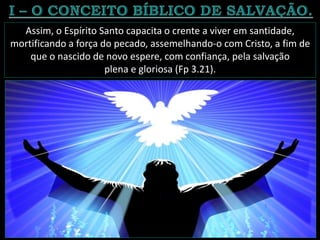 Assim, o Espírito Santo capacita o crente a viver em santidade,
mortificando a força do pecado, assemelhando-o com Cristo, a fim de
que o nascido de novo espere, com confiança, pela salvação
plena e gloriosa (Fp 3.21).
 