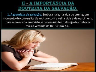 1. A grandeza da salvação. Embora haja, na vida do crente, um
momento de conversão, de ruptura com a velha vida e de nascimento
para a nova vida em Cristo, é necessário ter o desejo de conhecer
mais a verdade de Deus (1Tm 2.4).
 