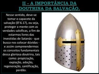 Nesse sentido, deve-se
tomar o capacete da
salvação (Ef 6.17), ou seja,
proteger a mente com as
verdades salvíficas, a fim de
estarmos livres das
investidas de Satanás - que
busca nos colocar dúvidas -
e assim compreendermos
os conceitos fundamentais
dessa gloriosa doutrina, tais
como: propiciação,
expiação, adoção,
regeneração, santificação,
perdão.
 