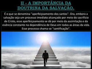 É o que se denomina "aperfeiçoamento dos santos". Ora, embora a
salvação seja um processo imediato alcançado por meio do sacrifício
de Cristo, esse aperfeiçoamento se dá por meio da assimilação e da
vivência constante na dependência de Deus em todas as áreas da vida.
Esse processo chama-se "santificação".
 
