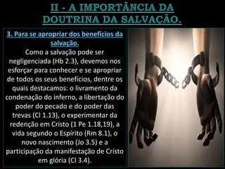 3. Para se apropriar dos benefícios da
salvação.
Como a salvação pode ser
negligenciada (Hb 2.3), devemos nos
esforçar para conhecer e se apropriar
de todos os seus benefícios, dentre os
quais destacamos: o livramento da
condenação do inferno, a libertação do
poder do pecado e do poder das
trevas (Cl 1.13), o experimentar da
redenção em Cristo (1 Pe 1.18,19), a
vida segundo o Espírito (Rm 8.1), o
novo nascimento (Jo 3.5) e a
participação da manifestação de Cristo
em glória (Cl 3.4).
 