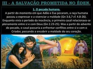 1. O pecado humano.
A partir do momento em que Adão e Eva pecaram, a raça humana
passou a expressar e a vivenciar a maldade (Gn 3.6,7 cf. 4.8-26).
Enquanto vivia o período da inocência, o primeiro casal relacionava-se
plenamente entre si e com Deus (Gn 2.23-25). Mas a partir do advento
do pecado, o casal passaria a enfrentar conflitos entre si e com o
Criador, passando a encobrir a maldade do seu coração.
 