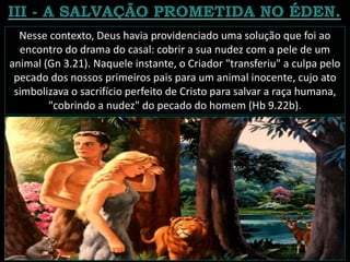 Nesse contexto, Deus havia providenciado uma solução que foi ao
encontro do drama do casal: cobrir a sua nudez com a pele de um
animal (Gn 3.21). Naquele instante, o Criador "transferiu" a culpa pelo
pecado dos nossos primeiros pais para um animal inocente, cujo ato
simbolizava o sacrifício perfeito de Cristo para salvar a raça humana,
"cobrindo a nudez" do pecado do homem (Hb 9.22b).
 